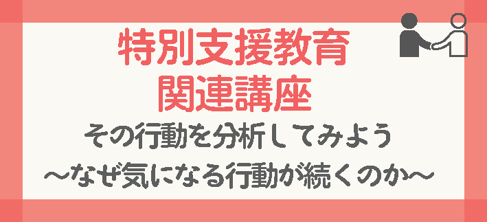 【講座番号3】特別支援教育関連講座/その行動を分析してみよう/-なぜ気になる行動が続くのか-